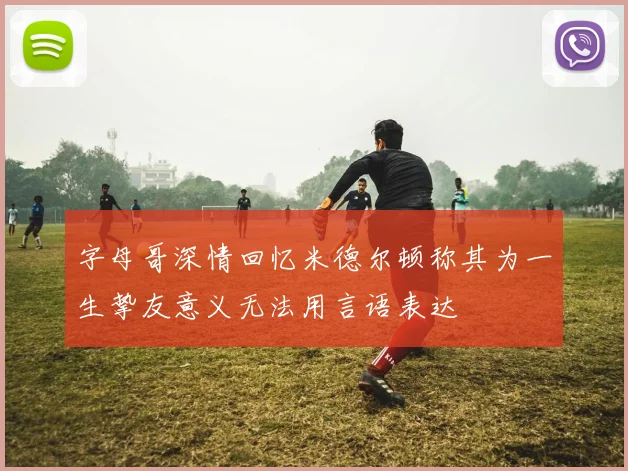 字母哥深情回忆米德尔顿称其为一生挚友意义无法用言语表达