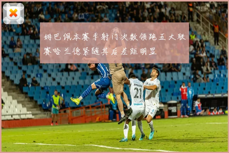 姆巴佩本赛季射门次数领跑五大联赛哈兰德紧随其后差距明显