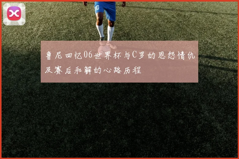 鲁尼回忆06世界杯与C罗的恩怨情仇及赛后和解的心路历程