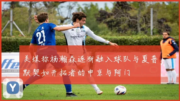 美媒称杨瀚森逐渐融入球队与夏普默契如开拓者的申京与阿门