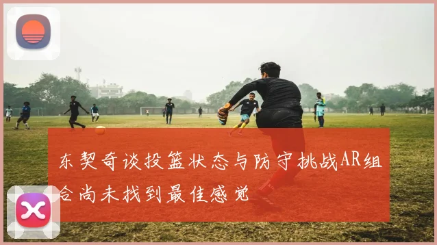 东契奇谈投篮状态与防守挑战AR组合尚未找到最佳感觉
