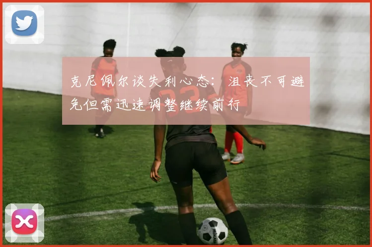 克尼佩尔谈失利心态：沮丧不可避免但需迅速调整继续前行