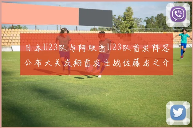 日本U23队与阿联酋U23队首发阵容公布大关友翔首发出战佐藤龙之介替补待命