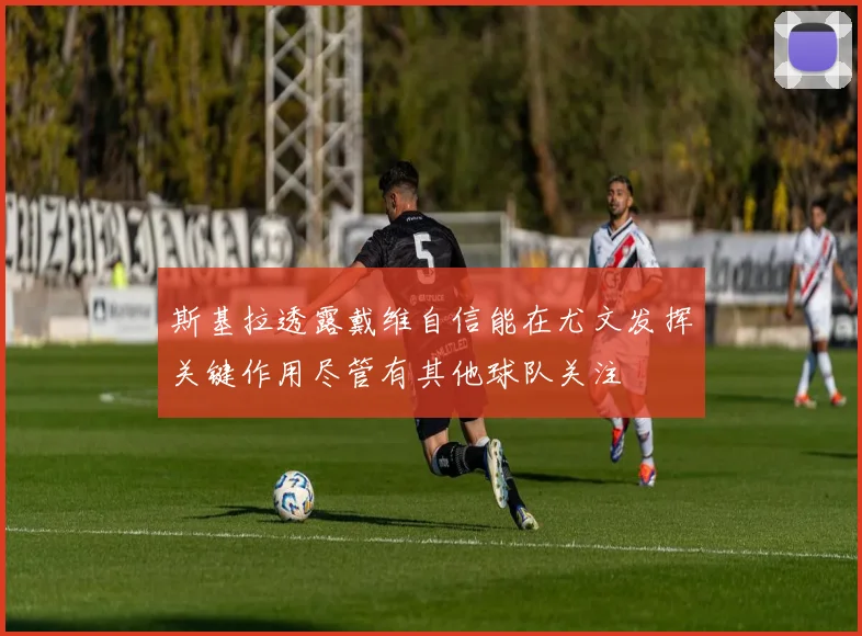 斯基拉透露戴维自信能在尤文发挥关键作用尽管有其他球队关注