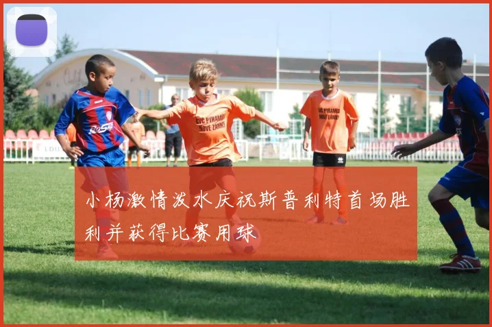 小杨激情泼水庆祝斯普利特首场胜利并获得比赛用球