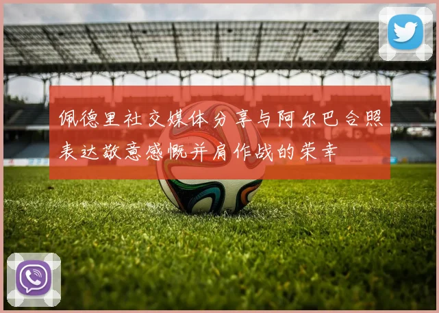 佩德里社交媒体分享与阿尔巴合照表达敬意感慨并肩作战的荣幸