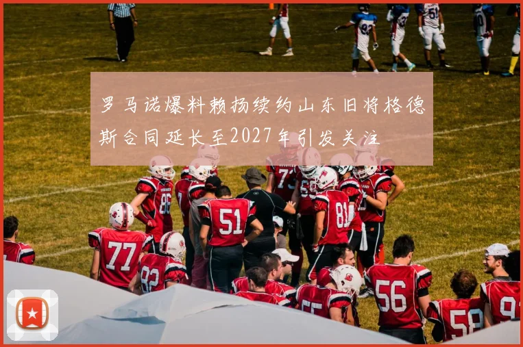 罗马诺爆料赖扬续约山东旧将格德斯合同延长至2027年引发关注