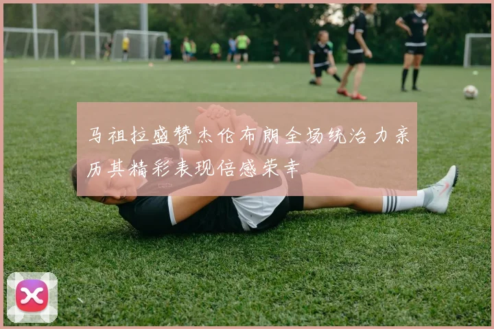 马祖拉盛赞杰伦布朗全场统治力亲历其精彩表现倍感荣幸