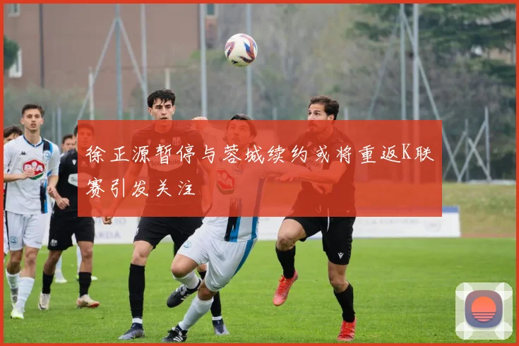 徐正源暂停与蓉城续约或将重返K联赛引发关注