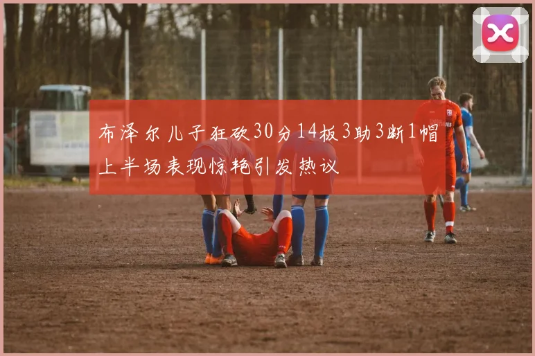 布泽尔儿子狂砍30分14板3助3断1帽上半场表现惊艳引发热议
