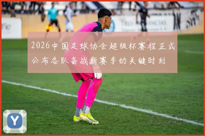 2026中国足球协会超级杯赛程正式公布各队备战新赛季的关键时刻