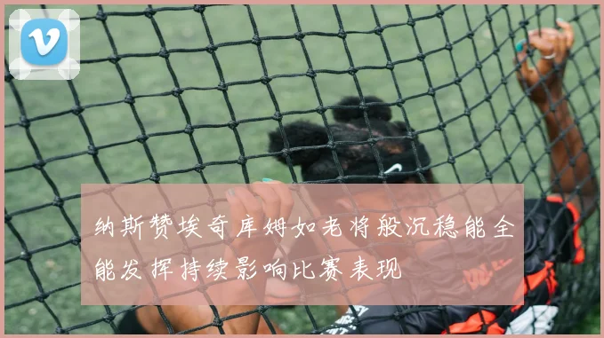 纳斯赞埃奇库姆如老将般沉稳能全能发挥持续影响比赛表现